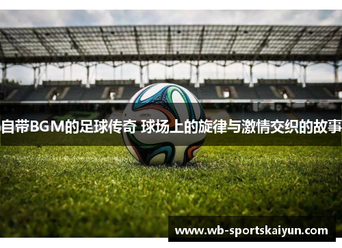 自带BGM的足球传奇 球场上的旋律与激情交织的故事