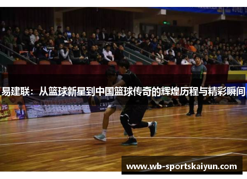 易建联：从篮球新星到中国篮球传奇的辉煌历程与精彩瞬间