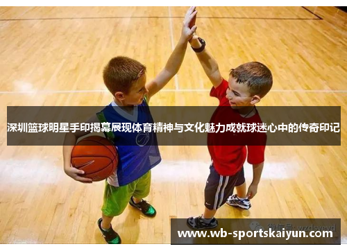 深圳篮球明星手印揭幕展现体育精神与文化魅力成就球迷心中的传奇印记